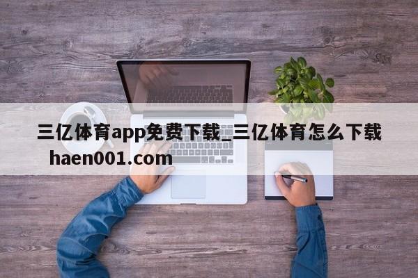 三亿体育app免费下载_三亿体育怎么下载  haen001.com