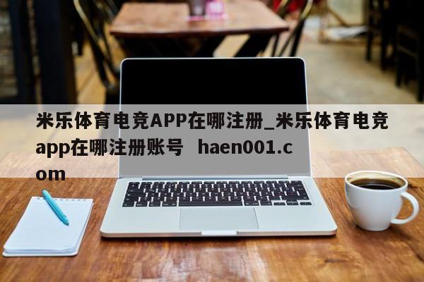 米乐体育电竞APP在哪注册_米乐体育电竞app在哪注册账号  haen001.com