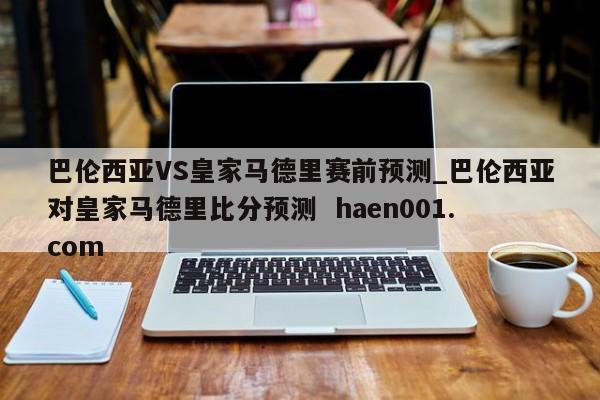 巴伦西亚VS皇家马德里赛前预测_巴伦西亚对皇家马德里比分预测  haen001.com