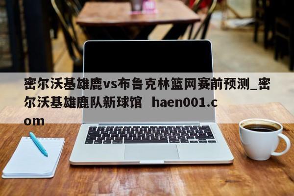密尔沃基雄鹿vs布鲁克林篮网赛前预测_密尔沃基雄鹿队新球馆  haen001.com