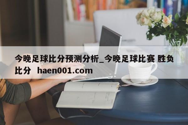 今晚足球比分预测分析_今晚足球比赛 胜负比分  haen001.com