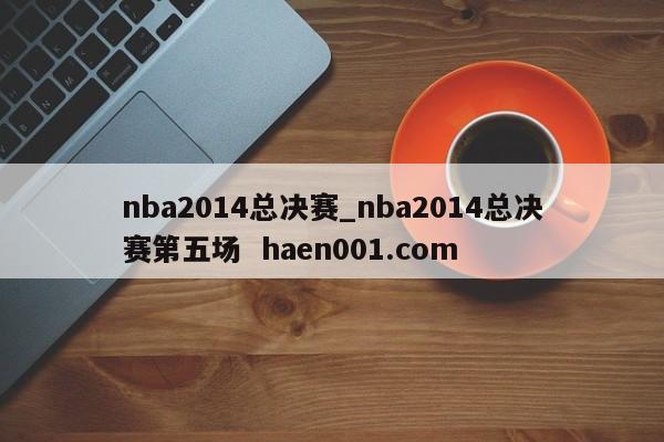 nba2014总决赛_nba2014总决赛第五场  haen001.com