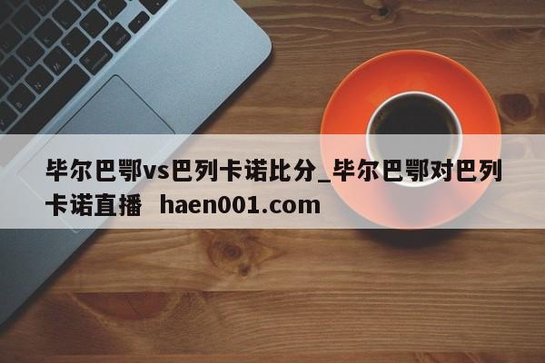 毕尔巴鄂vs巴列卡诺比分_毕尔巴鄂对巴列卡诺直播  haen001.com