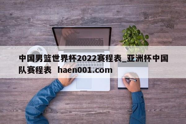 中国男篮世界杯2022赛程表_亚洲杯中国队赛程表  haen001.com