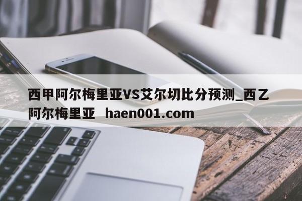西甲阿尔梅里亚VS艾尔切比分预测_西乙 阿尔梅里亚  haen001.com