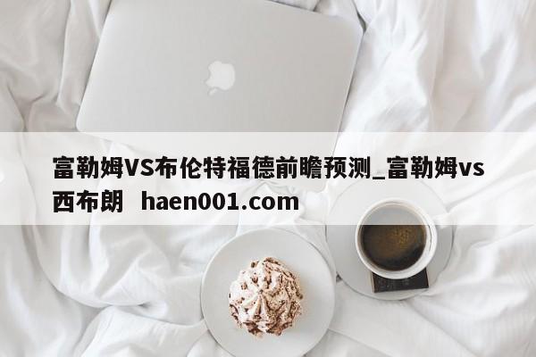 富勒姆VS布伦特福德前瞻预测_富勒姆vs西布朗  haen001.com