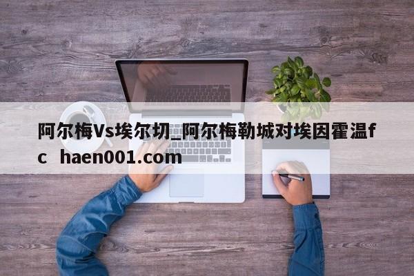 阿尔梅Vs埃尔切_阿尔梅勒城对埃因霍温fc  haen001.com