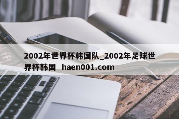 2002年世界杯韩国队_2002年足球世界杯韩国  haen001.com