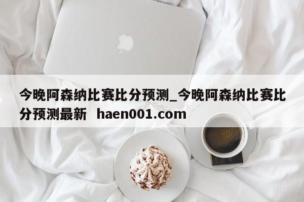 今晚阿森纳比赛比分预测_今晚阿森纳比赛比分预测最新  haen001.com