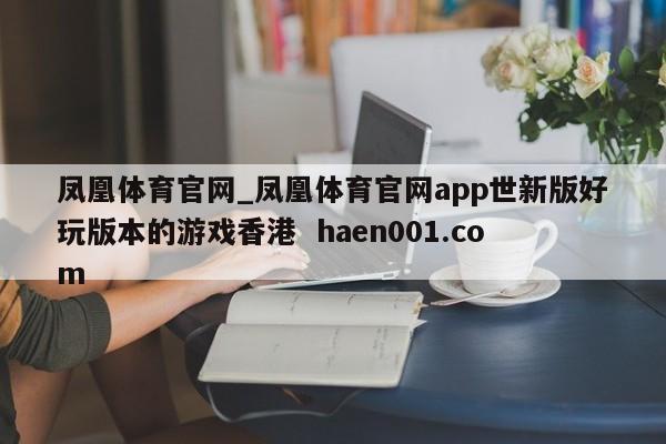 凤凰体育官网_凤凰体育官网app世新版好玩版本的游戏香港 haen001.com