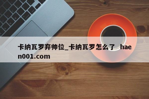 卡纳瓦罗弃帅位_卡纳瓦罗怎么了  haen001.com