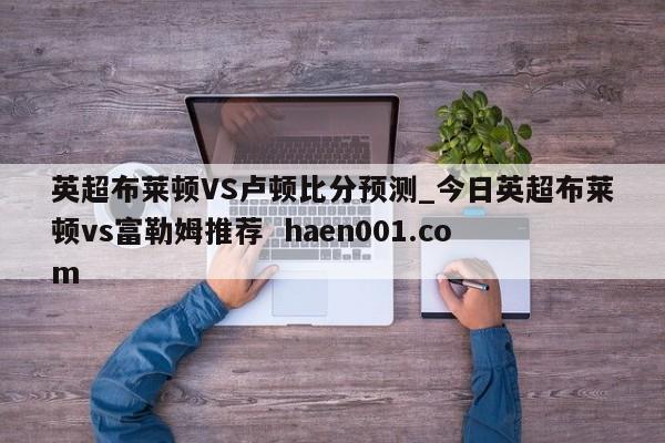英超布莱顿VS卢顿比分预测_今日英超布莱顿vs富勒姆推荐  haen001.com