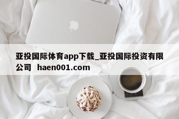 亚投国际体育app下载_亚投国际投资有限公司  haen001.com