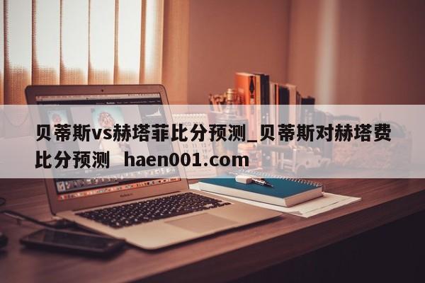 贝蒂斯vs赫塔菲比分预测_贝蒂斯对赫塔费比分预测  haen001.com