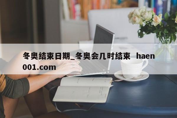 冬奥结束日期_冬奥会几时结束  haen001.com